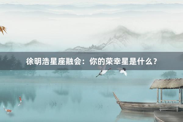 徐明浩星座融会:你的荣幸星是什么?